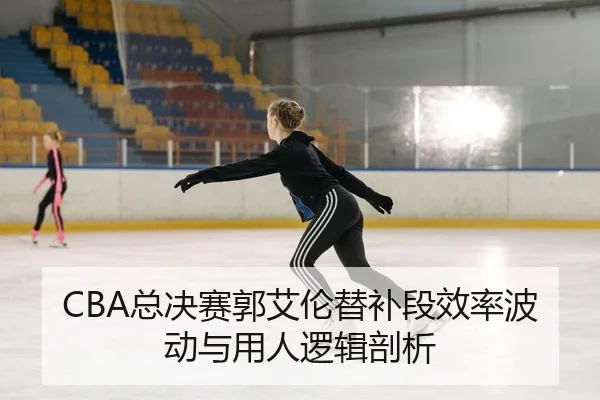 CBA总决赛郭艾伦替补段效率波动与用人逻辑剖析